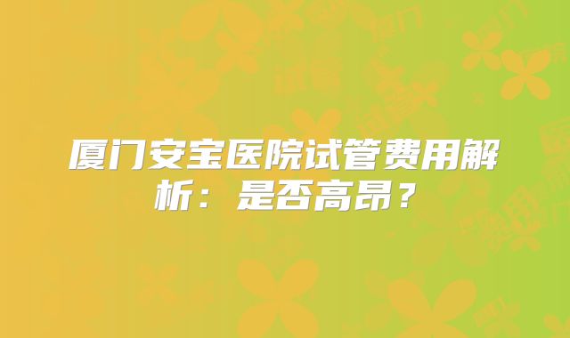 厦门安宝医院试管费用解析:是否高昂?