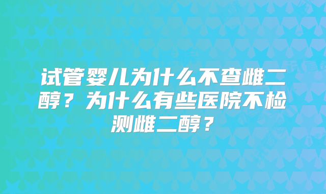 试管婴儿为什么不查雌二醇?为什么有些医院不检测雌二醇?