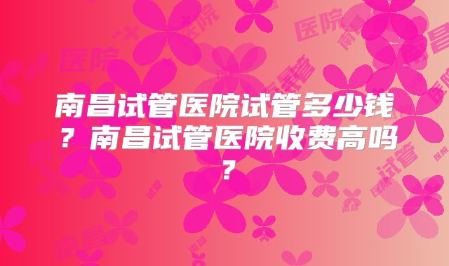 南昌试管医院试管多少钱？南昌试管医院收费高吗？