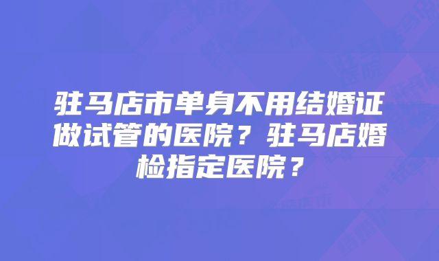驻马店市单身不用结婚证做试管的医院？驻马店婚检指定医院？