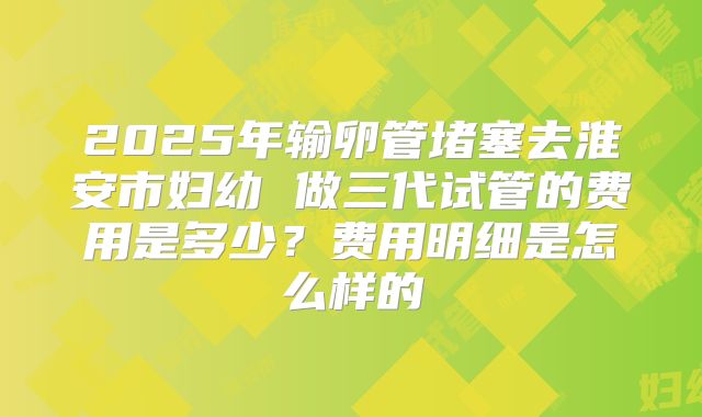 2025年输卵管堵塞去淮安市妇幼 做三代试管的费用是多少？费用明细是怎么样的