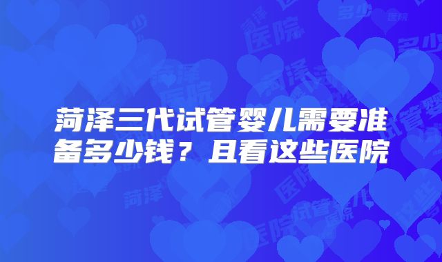 菏泽三代试管婴儿需要准备多少钱？且看这些医院