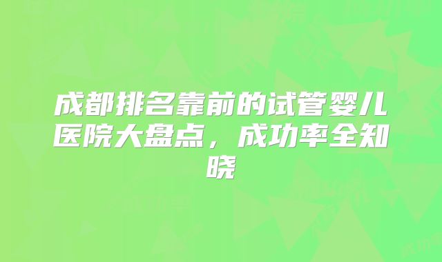 成都排名靠前的试管婴儿医院大盘点，成功率全知晓