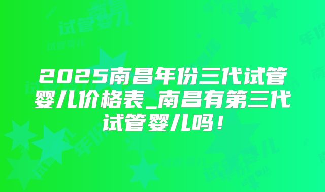 2025南昌年份三代试管婴儿价格表_南昌有第三代试管婴儿吗！