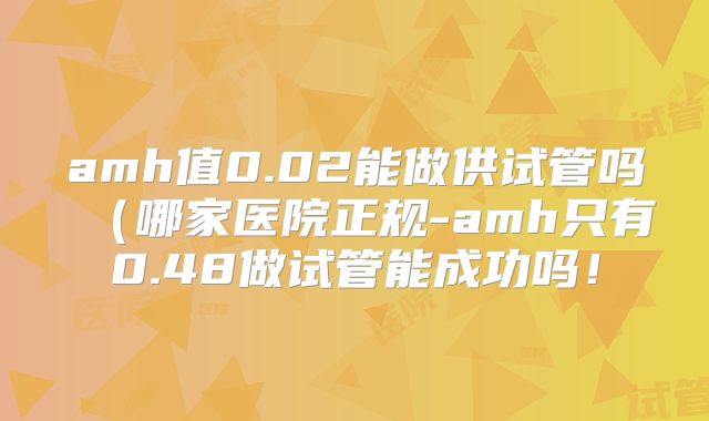 amh值0.02能做供试管吗（哪家医院正规-amh只有0.48做试管能成功吗！