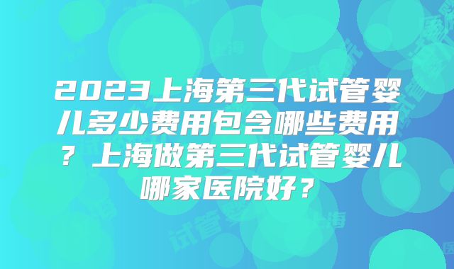 2023上海第三代试管婴儿多少费用包含哪些费用?上海做第三代试管婴儿哪家医院好?