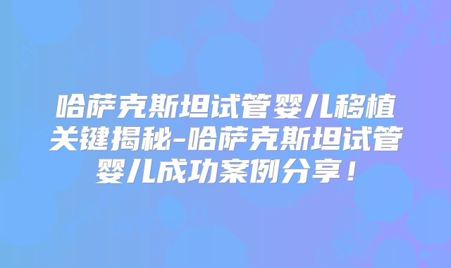 哈萨克斯坦试管婴儿移植关键揭秘-哈萨克斯坦试管婴儿成功案例分享!