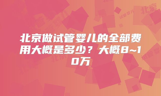 北京做试管婴儿的全部费用大概是多少？大概8~10万