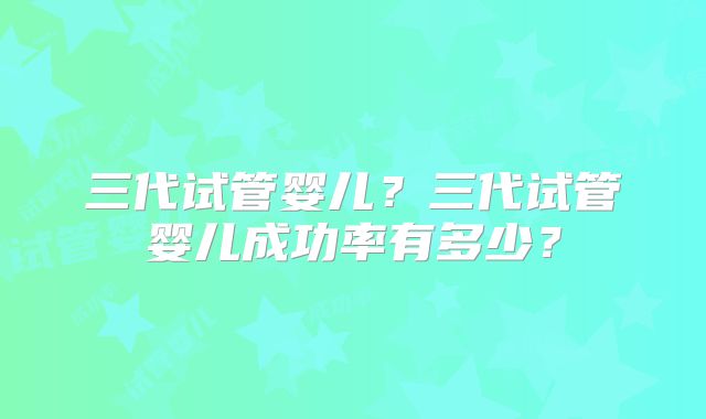 三代试管婴儿？三代试管婴儿成功率有多少？