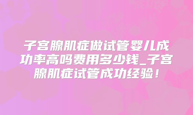 子宫腺肌症做试管婴儿成功率高吗费用多少钱_子宫腺肌症试管成功经验！