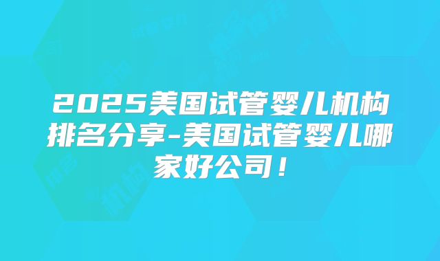 2025美国试管婴儿机构排名分享-美国试管婴儿哪家好公司！