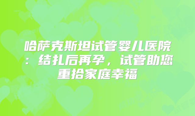 哈萨克斯坦试管婴儿医院：结扎后再孕，试管助您重拾家庭幸福