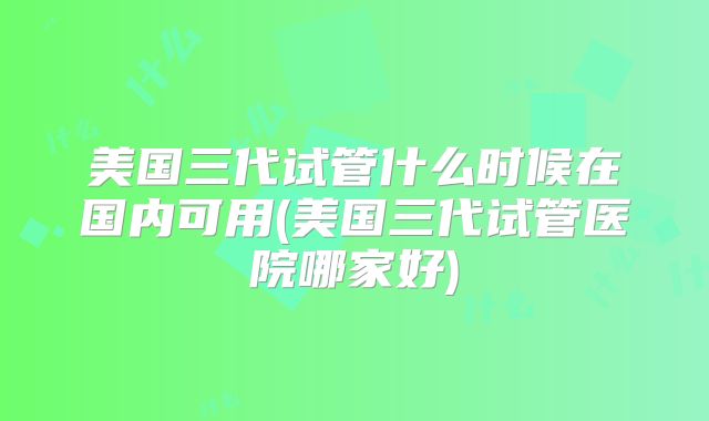 美国三代试管什么时候在国内可用(美国三代试管医院哪家好)