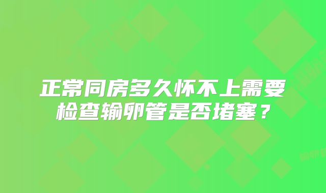 正常同房多久怀不上需要检查输卵管是否堵塞？