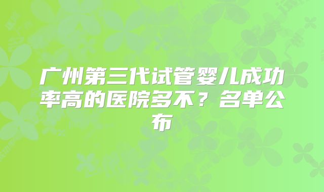 广州第三代试管婴儿成功率高的医院多不？名单公布