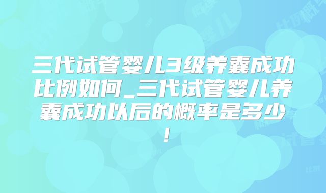三代试管婴儿3级养囊成功比例如何_三代试管婴儿养囊成功以后的概率是多少!