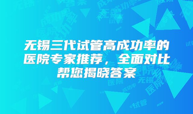 无锡三代试管高成功率的医院专家推荐，全面对比帮您揭晓答案