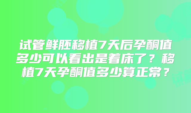 试管鲜胚移植7天后孕酮值多少可以看出是着床了？移植7天孕酮值多少算正常？