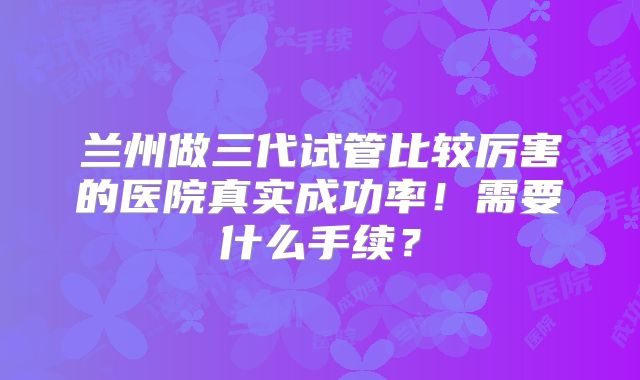 兰州做三代试管比较厉害的医院真实成功率！需要什么手续？