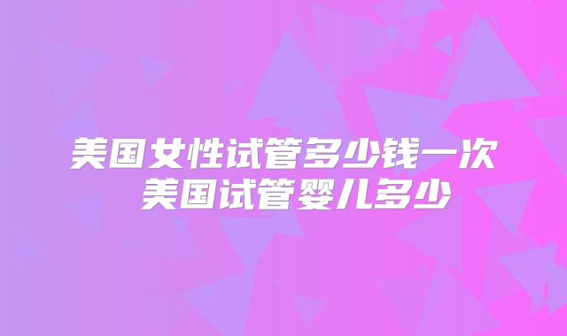 美国女性试管多少钱一次 美国试管婴儿多少