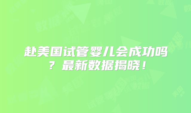 赴美国试管婴儿会成功吗？最新数据揭晓！