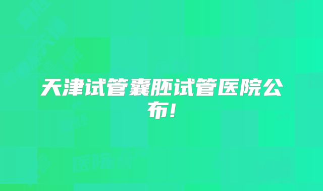 天津试管囊胚试管医院公布!