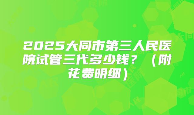 2025大同市第三人民医院试管三代多少钱？（附花费明细）