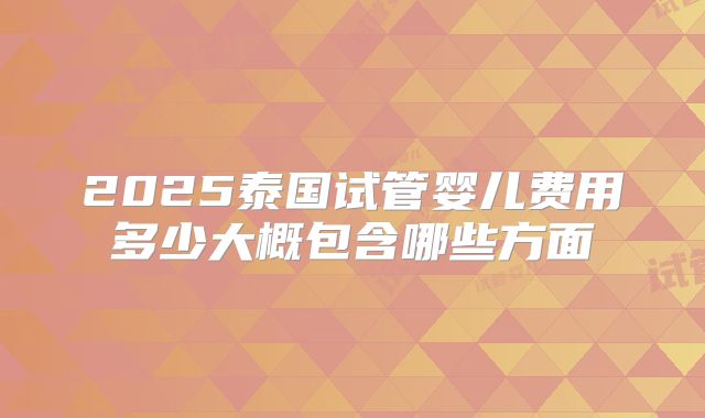 2025泰国试管婴儿费用多少大概包含哪些方面