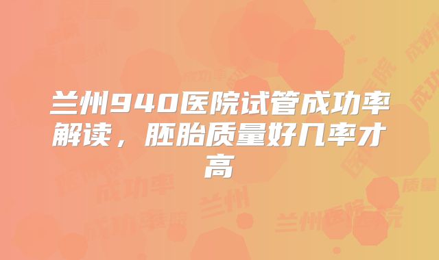 兰州940医院试管成功率解读，胚胎质量好几率才高