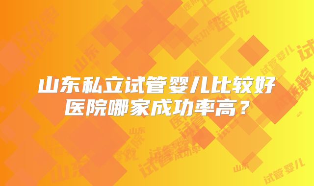山东私立试管婴儿比较好医院哪家成功率高？