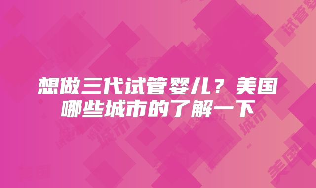 想做三代试管婴儿?美国哪些城市的了解一下