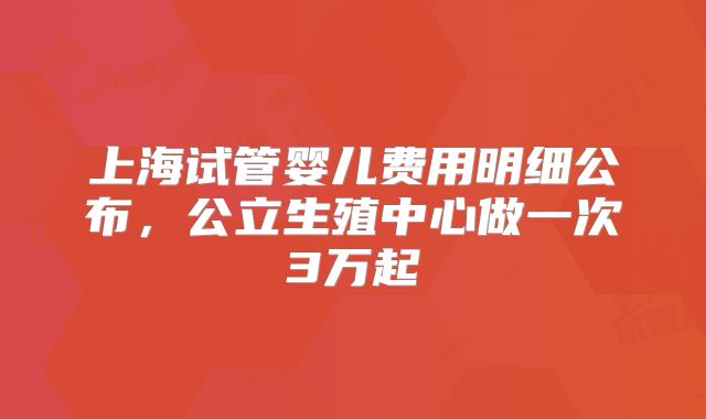 上海试管婴儿费用明细公布，公立生殖中心做一次3万起