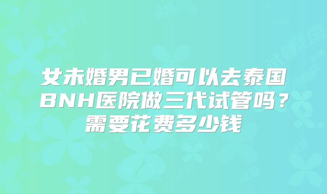 女未婚男已婚可以去泰国BNH医院做三代试管吗？需要花费多少钱