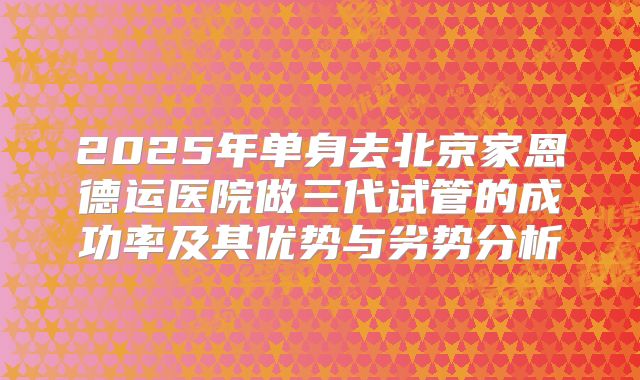 2025年单身去北京家恩德运医院做三代试管的成功率及其优势与劣势分析