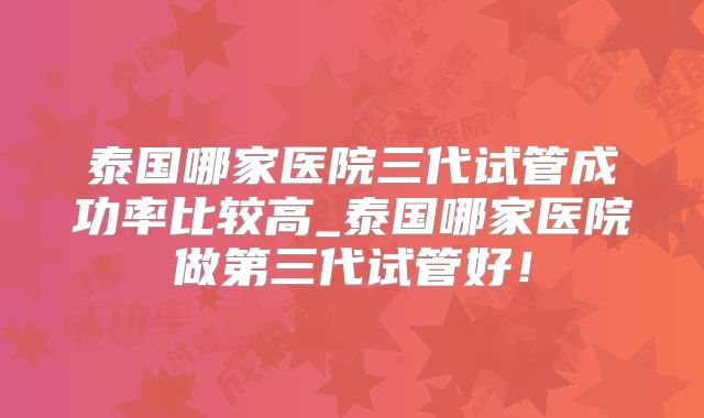 泰国哪家医院三代试管成功率比较高_泰国哪家医院做第三代试管好！