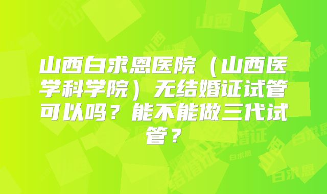 山西白求恩医院(山西医学科学院)无结婚证试管可以吗?能不能做三代试管?