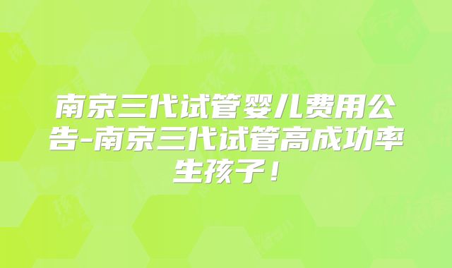 南京三代试管婴儿费用公告-南京三代试管高成功率生孩子！