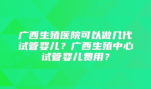 广西生殖医院可以做几代试管婴儿?广西生殖中心试管婴儿费用?