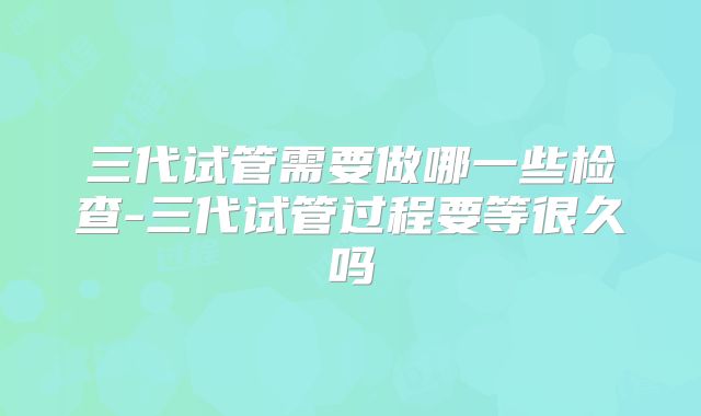 三代试管需要做哪一些检查-三代试管过程要等很久吗