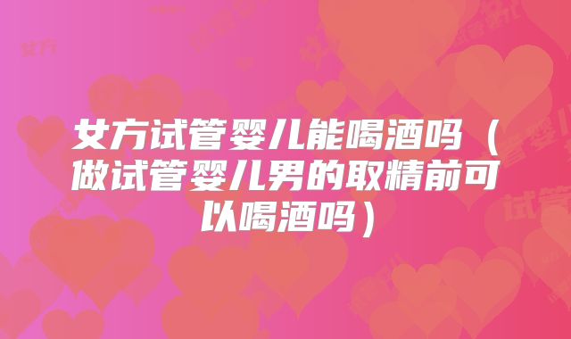 女方试管婴儿能喝酒吗（做试管婴儿男的取精前可以喝酒吗）