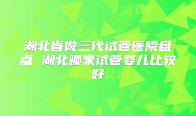 湖北省做三代试管医院盘点 湖北哪家试管婴儿比较好