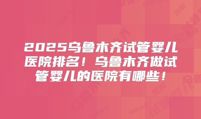 2025乌鲁木齐试管婴儿医院排名!乌鲁木齐做试管婴儿的医院有哪些!