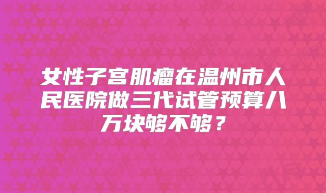 女性子宫肌瘤在温州市人民医院做三代试管预算八万块够不够？