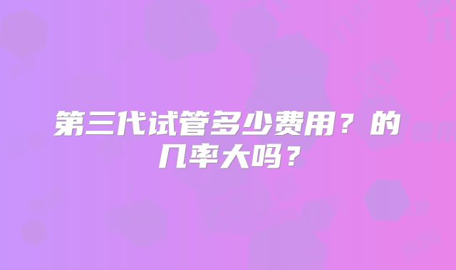 第三代试管多少费用?的几率大吗?