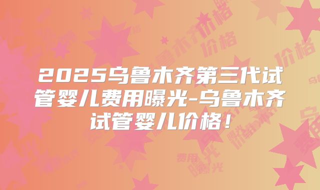 2025乌鲁木齐第三代试管婴儿费用曝光-乌鲁木齐试管婴儿价格！