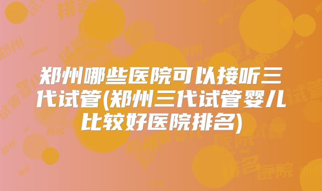 郑州哪些医院可以接听三代试管(郑州三代试管婴儿比较好医院排名)