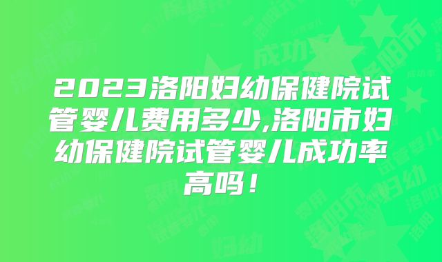 2023洛阳妇幼保健院试管婴儿费用多少,洛阳市妇幼保健院试管婴儿成功率高吗！