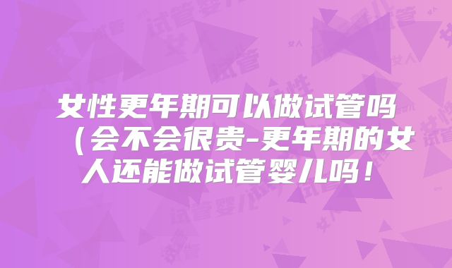 女性更年期可以做试管吗（会不会很贵-更年期的女人还能做试管婴儿吗！