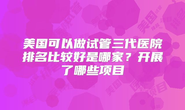 美国可以做试管三代医院排名比较好是哪家？开展了哪些项目
