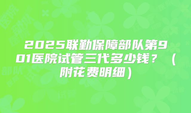 2025联勤保障部队第901医院试管三代多少钱?(附花费明细)